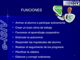 TUTOR
       FUNCIONES


• Animar al alumno a participar activamente
• Crear un buen clima de trabajo
• Favorecer el aprendizaje cooperativo
• Estimular la autonomía
• Responder las inquietudes del alumno
• Realizar el seguimiento de los progresos
• Planificar la cátedra
                                              7
• Elaborar y corregir exámenes
 
