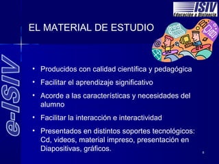 EL MATERIAL DE ESTUDIO



• Producidos con calidad científica y pedagógica
• Facilitar el aprendizaje significativo
• Acorde a las características y necesidades del
  alumno
• Facilitar la interacción e interactividad
• Presentados en distintos soportes tecnológicos:
  Cd, videos, material impreso, presentación en
  Diapositivas, gráficos.                           8
 