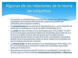  Un evento es simplemente un conjunto, así que las relaciones y
resultados de la teoría elemental de conjuntos pueden ser
utilizados para estudiar eventos.
 El complemento de un evento A, denotado por A , es el conjunto de
todos los resultados en S que no están contenidos en A.
 La unión de dos eventos A y B, denotados por A B y leídos “A o B”,
es el evento que consiste en todos los resultados que están en A o
en B o en ambos eventos (de tal suerte que la unión incluya
resultados donde tanto A como B ocurren, así también resultados
donde ocurre exactamente uno), es decir, todos los resultados en
por lo menos uno de los eventos.
 La intersección de dos eventos A y B, denotada por A B y leída “A y
B”, es el evento que consiste en todos los resultados que están
tanto en A como en B.
 Que denote el evento nulo (el evento sin resultados). Cuando A B ,
se dice que A y B son eventos mutuamente excluyentes o disjuntos.
Algunas de las relaciones de la teoria
de conjuntos
 