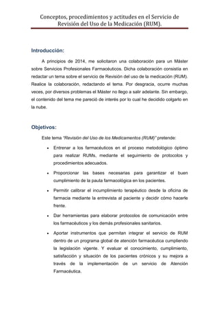 Conceptos, procedimientos y actitudes en el Servicio de
Revisión del Uso de la Medicación (RUM).
Introducción:
A principios de 2014, me solicitaron una colaboración para un Máster
sobre Servicios Profesionales Farmacéuticos. Dicha colaboración consistía en
redactar un tema sobre el servicio de Revisión del uso de la medicación (RUM).
Realice la colaboración, redactando el tema. Por desgracia, ocurre muchas
veces, por diversos problemas el Máster no llego a salir adelante. Sin embargo,
el contenido del tema me pareció de interés por lo cual he decidido colgarlo en
la nube.
Objetivos:
Este tema “Revisión del Uso de los Medicamentos (RUM)” pretende:
• Entrenar a los farmacéuticos en el proceso metodológico óptimo
para realizar RUMs, mediante el seguimiento de protocolos y
procedimientos adecuados.
• Proporcionar las bases necesarias para garantizar el buen
cumplimiento de la pauta farmacológica en los pacientes.
• Permitir calibrar el incumplimiento terapéutico desde la oficina de
farmacia mediante la entrevista al paciente y decidir cómo hacerle
frente.
• Dar herramientas para elaborar protocolos de comunicación entre
los farmacéuticos y los demás profesionales sanitarios.
• Aportar instrumentos que permitan integrar el servicio de RUM
dentro de un programa global de atención farmacéutica cumpliendo
la legislación vigente. Y evaluar el conocimiento, cumplimiento,
satisfacción y situación de los pacientes crónicos y su mejora a
través de la implementación de un servicio de Atención
Farmacéutica.
 