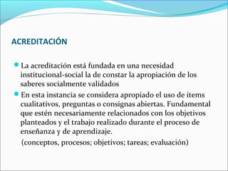 ACREDITACIÓN
La acreditación está fundada en una necesidad
institucional-social la de constar la apropiación de los
saberes socialmente validados
En esta instancia se considera apropiado el uso de ítems
cualitativos, preguntas o consignas abiertas. Fundamental
que estén necesariamente relacionados con los objetivos
planteados y el trabajo realizado durante el proceso de
enseñanza y de aprendizaje.
(conceptos, procesos; objetivos; tareas; evaluación)
 