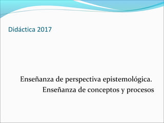 Didáctica 2017
Enseñanza de perspectiva epistemológica.
Enseñanza de conceptos y procesos
 