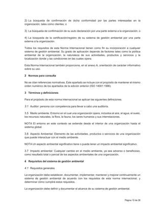 Página 10 de 26
2) La búsqueda de confirmación de dicha conformidad por las partes interesadas en la
organización, tales como clientes; o
3) La búsqueda de confirmación de su auto declaración por una parte externa a la organización; o
4) La búsqueda de la certificación/registro de su sistema de gestión ambiental por una parte
externa a la organización.
Todos los requisitos de esta Norma Internacional tienen como fin su incorporación a cualquier
sistema de gestión ambiental. Su grado de aplicación depende de factores tales como la política
ambiental de la organización, la naturaleza de sus actividades, productos y servicios y la
localización donde y las condiciones en las cuales opera.
Esta Norma Internacional también proporciona, en el anexo A, orientación de carácter informativo
sobre su uso.
2 Normas para consulta
No se citan referencias normativas. Este apartado se incluye con el propósito de mantener el mismo
orden numérico de los apartados de la edición anterior (ISO 14001:1996).
3 Términos y definiciones
Para el propósito de esta norma internacional se aplican las siguientes definiciones.
3.1 Auditor: persona con competencia para llevar a cabo una auditoría.
3.5 Medio ambiente: Entorno en el cual una organización opera, incluidos el aire, el agua, el suelo,
los recursos naturales, la flora, la fauna, los seres humanos y sus interrelaciones.
NOTA El entorno en este contexto se extiende desde el interior de una organización hasta el
sistema global.
3.6 Aspecto Ambiental: Elemento de las actividades, productos o servicios de una organización
que puede interactuar con el medio ambiente.
NOTA Un aspecto ambiental significativo tiene o puede tener un impacto ambiental significativo.
3.7 Impacto ambiental: Cualquier cambio en el medio ambiente, ya sea adverso o beneficioso,
como resultado total o parcial de los aspectos ambientales de una organización.
4 Requisitos del sistema de gestión ambiental
4.1 Requisitos generales
La organización debe establecer, documentar, implementar, mantener y mejorar continuamente un
sistema de gestión ambiental de acuerdo con los requisitos de esta norma internacional, y
determinar cómo cumplirá estos requisitos.
La organización debe definir y documentar el alcance de su sistema de gestión ambiental.
 