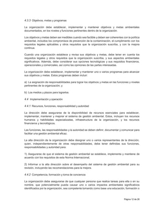 Página 12 de 26
4.3.3 Objetivos, metas y programas
La organización debe establecer, implementar y mantener objetivos y metas ambientales
documentados, en los niveles y funciones pertinentes dentro de la organización.
Los objetivos y metas deben ser medibles cuando sea factible y deben ser coherentes con la política
ambiental, incluidos los compromisos de prevención de la contaminación, el cumplimiento con los
requisitos legales aplicables y otros requisitos que la organización suscriba, y con la mejora
continua.
Cuando una organización establece y revisa sus objetivos y metas, debe tener en cuenta los
requisitos legales y otros requisitos que la organización suscriba, y sus aspectos ambientales
significativos. Además, debe considerar sus opciones tecnológicas y sus requisitos financieros,
operacionales y comerciales, así como las opiniones de las partes interesadas.
La organización debe establecer, implementar y mantener uno o varios programas para alcanzar
sus objetivos y metas. Estos programas deben incluir:
a) La asignación de responsabilidades para lograr los objetivos y metas en las funciones y niveles
pertinentes de la organización; y
b) Los medios y plazos para lograrlos.
4.4 Implementación y operación
4.4.1 Recursos, funciones, responsabilidad y autoridad
La dirección debe asegurarse de la disponibilidad de recursos esenciales para establecer,
implementar, mantener y mejorar el sistema de gestión ambiental. Estos, incluyen los recursos
humanos y habilidades especializadas, infraestructura de la organización, y los recursos
financieros y tecnológicos.
Las funciones, las responsabilidades y la autoridad se deben definir, documentar y comunicar para
facilitar una gestión ambiental eficaz.
La alta dirección de la organización debe designar uno o varios representantes de la dirección,
quien, independientemente de otras responsabilidades, debe tener definidas sus funciones,
responsabilidades y autoridad para:
1) Asegurarse de que el sistema de gestión ambiental se establece, implementa y mantiene de
acuerdo con los requisitos de esta Norma Internacional;
2) Informar a la alta dirección sobre el desempeño del sistema de gestión ambiental para su
revisión, incluyendo las recomendaciones para la mejora.
4.4.2 Competencia, formación y toma de conciencia
La organización debe asegurarse de que cualquier persona que realice tareas para ella o en su
nombre, que potencialmente pueda causar uno o varios impactos ambientales significativos
identificados por la organización, sea competente tomando como base una educación, formación o
 