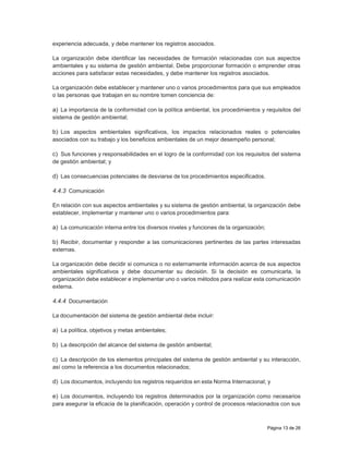 Página 13 de 26
experiencia adecuada, y debe mantener los registros asociados.
La organización debe identificar las necesidades de formación relacionadas con sus aspectos
ambientales y su sistema de gestión ambiental. Debe proporcionar formación o emprender otras
acciones para satisfacer estas necesidades, y debe mantener los registros asociados.
La organización debe establecer y mantener uno o varios procedimientos para que sus empleados
o las personas que trabajan en su nombre tomen conciencia de:
a) La importancia de la conformidad con la política ambiental, los procedimientos y requisitos del
sistema de gestión ambiental;
b) Los aspectos ambientales significativos, los impactos relacionados reales o potenciales
asociados con su trabajo y los beneficios ambientales de un mejor desempeño personal;
c) Sus funciones y responsabilidades en el logro de la conformidad con los requisitos del sistema
de gestión ambiental; y
d) Las consecuencias potenciales de desviarse de los procedimientos especificados.
4.4.3 Comunicación
En relación con sus aspectos ambientales y su sistema de gestión ambiental, la organización debe
establecer, implementar y mantener uno o varios procedimientos para:
a) La comunicación interna entre los diversos niveles y funciones de la organización;
b) Recibir, documentar y responder a las comunicaciones pertinentes de las partes interesadas
externas.
La organización debe decidir si comunica o no externamente información acerca de sus aspectos
ambientales significativos y debe documentar su decisión. Si la decisión es comunicarla, la
organización debe establecer e implementar uno o varios métodos para realizar esta comunicación
externa.
4.4.4 Documentación
La documentación del sistema de gestión ambiental debe incluir:
a) La política, objetivos y metas ambientales;
b) La descripción del alcance del sistema de gestión ambiental;
c) La descripción de los elementos principales del sistema de gestión ambiental y su interacción,
así como la referencia a los documentos relacionados;
d) Los documentos, incluyendo los registros requeridos en esta Norma Internacional; y
e) Los documentos, incluyendo los registros determinados por la organización como necesarios
para asegurar la eficacia de la planificación, operación y control de procesos relacionados con sus
 