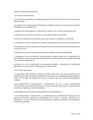 Página 14 de 26
aspectos ambientales significativos.
4.4.5 Control de documentos
Los documentos requeridos por el sistema de gestión ambiental y por esta norma internacional se
deben controlar.
Los registros son un tipo especial de documento y se deben controlar de acuerdo con los requisitos
establecidos en el apartado 4.5.4.
La organización debe establecer, implementar y mantener uno o varios procedimientos para:
a) Aprobar los documentos con relación a su adecuación antes de su emisión;
b) Revisar y actualizar los documentos cuando sea necesario, y aprobarlos nuevamente;
c) Asegurarse de que se identifican los cambios y el estado de revisión actual de los documentos;
d) Asegurarse de que las versiones pertinentes de los documentos aplicables están disponibles en
los puntos de uso;
e) Asegurarse de que los documentos permanecen legibles y fácilmente identificables;
f) Asegurarse de que se identifican los documentos de origen externo que la organización ha
determinado que son necesarios para la planificación y operación del sistema de gestión ambiental
y se controla su distribución; y
g) Prevenir el uso no intencionado de documentos obsoletos, y aplicarles una identificación
adecuada en el caso de que se mantengan por cualquier razón.
4.4.6 Control operacional
La organización debe identificar y planificar aquellas operaciones que están asociadas con los
aspectos ambientales significativos identificados, de acuerdo con su política ambiental, objetivos y
metas, con el objeto de asegurarse de que se efectúan bajo las condiciones especificadas,
mediante:
a) El establecimiento, implementación y mantenimiento de uno o varios procedimientos
documentados para controlar situaciones en las que su ausencia podría llevar a desviaciones de
la política, los objetivos y metas ambientales; y
b) El establecimiento de criterios operacionales en los procedimientos; y
c) El establecimiento, implementación y mantenimiento de procedimientos relacionados con
aspectos ambientales significativos identificados de los bienes y servicios utilizados por la
organización, y la comunicación de los procedimientos y requisitos aplicables a los proveedores,
incluyendo contratistas.
 