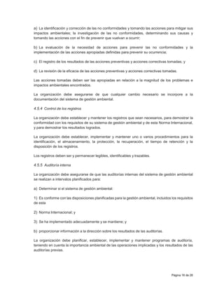 Página 16 de 26
a) La identificación y corrección de las no conformidades y tomando las acciones para mitigar sus
impactos ambientales; la investigación de las no conformidades, determinando sus causas y
tomando las acciones con el fin de prevenir que vuelvan a ocurrir;
b) La evaluación de la necesidad de acciones para prevenir las no conformidades y la
implementación de las acciones apropiadas definidas para prevenir su ocurrencia;
c) El registro de los resultados de las acciones preventivas y acciones correctivas tomadas; y
d) La revisión de la eficacia de las acciones preventivas y acciones correctivas tomadas.
Las acciones tomadas deben ser las apropiadas en relación a la magnitud de los problemas e
impactos ambientales encontrados.
La organización debe asegurarse de que cualquier cambio necesario se incorpore a la
documentación del sistema de gestión ambiental.
4.5.4 Control de los registros
La organización debe establecer y mantener los registros que sean necesarios, para demostrar la
conformidad con los requisitos de su sistema de gestión ambiental y de esta Norma Internacional,
y para demostrar los resultados logrados.
La organización debe establecer, implementar y mantener uno o varios procedimientos para la
identificación, el almacenamiento, la protección, la recuperación, el tiempo de retención y la
disposición de los registros.
Los registros deben ser y permanecer legibles, identificables y trazables.
4.5.5 Auditoría interna
La organización debe asegurarse de que las auditorías internas del sistema de gestión ambiental
se realizan a intervalos planificados para:
a) Determinar si el sistema de gestión ambiental:
1) Es conforme con las disposiciones planificadas para la gestión ambiental, incluidos los requisitos
de esta
2) Norma Internacional; y
3) Se ha implementado adecuadamente y se mantiene; y
b) proporcionar información a la dirección sobre los resultados de las auditorías.
La organización debe planificar, establecer, implementar y mantener programas de auditoría,
teniendo en cuenta la importancia ambiental de las operaciones implicadas y los resultados de las
auditorías previas.
 