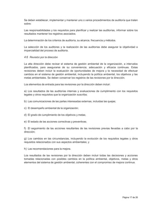 Página 17 de 26
Se deben establecer, implementar y mantener uno o varios procedimientos de auditoría que traten
sobre:
Las responsabilidades y los requisitos para planificar y realizar las auditorías, informar sobre los
resultados mantener los registros asociados;
La determinación de los criterios de auditoría, su alcance, frecuencia y métodos.
La selección de los auditores y la realización de las auditorías debe asegurar la objetividad e
imparcialidad del proceso de auditoría.
4.6 Revisión por la dirección
La alta dirección debe revisar el sistema de gestión ambiental de la organización, a intervalos
planificados, para asegurarse de su conveniencia, adecuación y eficacia continuas. Estas
revisiones deben incluir la evaluación de oportunidades de mejora y la necesidad de efectuar
cambios en el sistema de gestión ambiental, incluyendo la política ambiental, los objetivos y las
metas ambientales. Se deben conservar los registros de las revisiones por la dirección.
Los elementos de entrada para las revisiones por la dirección deben incluir:
a) Los resultados de las auditorías internas y evaluaciones de cumplimiento con los requisitos
legales y otros requisitos que la organización suscriba;
b) Las comunicaciones de las partes interesadas externas, incluidas las quejas;
c) El desempeño ambiental de la organización;
d) El grado de cumplimiento de los objetivos y metas;
e) El estado de las acciones correctivas y preventivas;
f) El seguimiento de las acciones resultantes de las revisiones previas llevadas a cabo por la
dirección;
g) Los cambios en las circunstancias, incluyendo la evolución de los requisitos legales y otros
requisitos relacionados con sus aspectos ambientales; y
h) Las recomendaciones para la mejora.
Los resultados de las revisiones por la dirección deben incluir todas las decisiones y acciones
tomadas relacionadas con posibles cambios en la política ambiental, objetivos, metas y otros
elementos del sistema de gestión ambiental, coherentes con el compromiso de mejora continua.
 