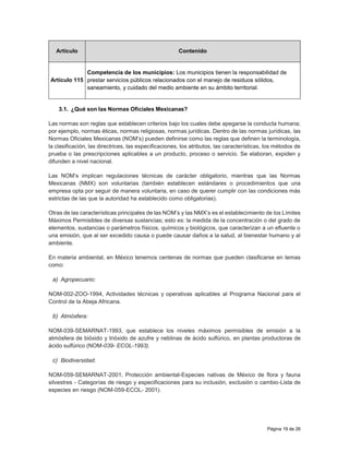 Página 19 de 26
Artículo Contenido
Artículo 115
Competencia de los municipios: Los municipios tienen la responsabilidad de
prestar servicios públicos relacionados con el manejo de residuos sólidos,
saneamiento, y cuidado del medio ambiente en su ámbito territorial.
3.1. ¿Qué son las Normas Oficiales Mexicanas?
Las normas son reglas que establecen criterios bajo los cuales debe apegarse la conducta humana;
por ejemplo, normas éticas, normas religiosas, normas jurídicas. Dentro de las normas jurídicas, las
Normas Oficiales Mexicanas (NOM’s) pueden definirse como las reglas que definen la terminología,
la clasificación, las directrices, las especificaciones, los atributos, las características, los métodos de
prueba o las prescripciones aplicables a un producto, proceso o servicio. Se elaboran, expiden y
difunden a nivel nacional.
Las NOM’s implican regulaciones técnicas de carácter obligatorio, mientras que las Normas
Mexicanas (NMX) son voluntarias (también establecen estándares o procedimientos que una
empresa opta por seguir de manera voluntaria, en caso de querer cumplir con las condiciones más
estrictas de las que la autoridad ha establecido como obligatorias).
Otras de las características principales de las NOM’s y las NMX’s es el establecimiento de los Límites
Máximos Permisibles de diversas sustancias; esto es: la medida de la concentración o del grado de
elementos, sustancias o parámetros físicos, químicos y biológicos, que caracterizan a un efluente o
una emisión, que al ser excedido causa o puede causar daños a la salud, al bienestar humano y al
ambiente.
En materia ambiental, en México tenemos centenas de normas que pueden clasificarse en temas
como:
a) Agropecuario:
NOM-002-ZOO-1994, Actividades técnicas y operativas aplicables al Programa Nacional para el
Control de la Abeja Africana.
b) Atmósfera:
NOM-039-SEMARNAT-1993, que establece los niveles máximos permisibles de emisión a la
atmósfera de bióxido y trióxido de azufre y neblinas de ácido sulfúrico, en plantas productoras de
ácido sulfúrico (NOM-039- ECOL-1993).
c) Biodiversidad:
NOM-059-SEMARNAT-2001, Protección ambiental-Especies nativas de México de flora y fauna
silvestres - Categorías de riesgo y especificaciones para su inclusión, exclusión o cambio-Lista de
especies en riesgo (NOM-059-ECOL- 2001).
 