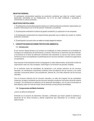 Página 2 de 26
OBJETIVO GENERAL
El participante comprenderá aspectos de protección ambiental que debe de cumplir cuando
desarrollan actividades en las instalaciones, con el fin de evitar incidentes y accidentes e
incrementar su cultura ambiental.
OBJETIVOS PARTICULARES
1. El participante comprenderá aspectos básicos en materia protección ambiental, relacionados con
el sector hidrocarburos con el fin de prevenir incidentes y accidentes.
2. El participante entenderá el sistema de gestión ambiental y su aplicación en las empresas.
3. El participante comprenderá los requerimientos generales que se deben de cumplir en materia
protección ambiental.
4. El participante conocerá cómo se realiza el manejo integral de residuos.
1. CONCEPTOS BÁSICOS SOBRE PROTECCIÓN AMBIENTAL
1.1. Introducción
El ser humano desde tiempos muy remotos ha modificado el medio ambiente con la finalidad de
conseguir sus satisfactores de alimentación y vivienda. Pasó de ser un elemento más del ambiente,
a convertirse en el factor de alteración ambiental más importante, lo cual es más notorio cuando
comienza a hacer una explotación no planificada de los recursos naturales, a través de la agricultura
y la ganadería.
Esta situación lo llevó posteriormente a congregarse en sitios determinados, alcanzando niveles de
organización cada vez más complejos, hasta llegar a la formación de grandes ciudades.
En la transición entre las actividades de recolección y de manejo extensivo de los recursos
naturales, se manifestaron importantes conflictos entre los objetivos del ser humano y los ciclos
naturales, provocando daños a los ecosistemas, además de, una mala utilización de los recursos
naturales.
Con el consumo intensivo de los recursos naturales y el afán del progreso de las sociedades
modernas, se llegó a considerar que los recursos naturales constituían una fuente infinita de materia
y energía. Tal concepción se relaciona con el desarrollo tecnológico, con el cual la humanidad se
está alejando cada vez más del medio natural teniendo consecuencias lamentables.
1.2. Componentes del Medio Ambiente
¿Cómo se define el Ambiente?
Ambiente es el conjunto de elementos naturales y artificiales que hacen posible la existencia y
desarrollo de los seres humanos y demás organismos que interactúan en un tiempo y lugar
determinados.
 