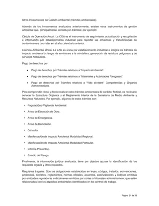 Página 21 de 26
Otros Instrumentos de Gestión Ambiental (trámites ambientales).
Además de los instrumentos analizados anteriormente, existen otros Instrumentos de gestión
ambiental que, principalmente, constituyen trámites; por ejemplo:
Cédula de Operación Anual: La COA es el instrumento de seguimiento, actualización y recopilación
e información por establecimiento industrial para reportar las emisiones y transferencias de
contaminantes ocurridas en el año calendario anterior.
Licencia Ambiental Única: La LAU es única por establecimiento industrial e integra los trámites de
impacto ambiental y riesgo, de emisiones a la atmósfera, generación de residuos peligrosos y de
servicios hidráulicos.
Pago de derechos por:
 Pago de derechos por Trámites relativos a “Impacto Ambiental”.
 Pago de derechos por Trámites relativos a “Materiales y Actividades Riesgosas”.
 Pago de derechos por Trámites relativos a “Vida silvestre” Competencias y Órganos
Administrativos.
Para comprender cómo y dónde realizar estos trámites ambientales de carácter federal, es necesario
conocer la Estructura Orgánica y el Reglamento Interior de la Secretaría de Medio Ambiente y
Recursos Naturales. Por ejemplo, algunos de estos trámites son:
• Regulación y Vigilancia Ambiental:
• Aviso de Ejecución de Obra.
• Aviso de Emergencia.
• Aviso de Demolición.
• Consulta.
• Manifestación de Impacto Ambiental Modalidad Regional.
• Manifestación de Impacto Ambiental Modalidad Particular.
• Informe Preventivo.
• Estudio de Riesgo.
Finalmente, la información jurídica analizada, tiene por objetivo apoyar la identificación de los
requisitos legales y otros requisitos.
Requisitos Legales: Son las obligaciones establecidas en leyes, códigos, tratados, convenciones,
protocolos, decretos, reglamentos, normas oficiales, acuerdos, autorizaciones y órdenes emitidas
por entidades reguladoras o dictámenes emitidos por cortes o tribunales administrativos; que estén
relacionadas con los aspectos ambientales identificados en los centros de trabajo.
 