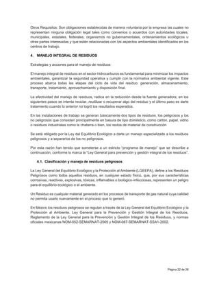 Página 22 de 26
Otros Requisitos: Son obligaciones establecidas de manera voluntaria por la empresa las cuales no
representan ninguna obligación legal tales como convenios o acuerdos con autoridades locales,
municipales, estatales, federales, organismos no gubernamentales, ordenamientos ecológicos u
otras partes interesadas y que estén relacionadas con los aspectos ambientales identificados en los
centros de trabajo.
4. MANEJO INTEGRAL DE RESIDUOS
Estrategias y acciones para el manejo de residuos:
El manejo integral de residuos en el sector hidrocarburos es fundamental para minimizar los impactos
ambientales, garantizar la seguridad operativa y cumplir con la normativa ambiental vigente. Este
proceso abarca todas las etapas del ciclo de vida del residuo: generación, almacenamiento,
transporte, tratamiento, aprovechamiento y disposición final.
La efectividad del manejo de residuos, radica en la reducción desde la fuente generadora; en los
siguientes pasos se intenta reciclar, reutilizar o recuperar algo del residuo y el último paso es darle
tratamiento cuando lo anterior no logró los resultados esperados.
En las instalaciones de trabajo se generan básicamente dos tipos de residuos, los peligrosos y los
no peligrosos que consisten principalmente en basura de tipo doméstico, como cartón, papel, vidrio
o residuos industriales como la chatarra o bien, los restos de material de construcción
Se está obligado por la Ley del Equilibrio Ecológico a darle un manejo especializado a los residuos
peligrosos y a separarlos de los no peligrosos.
Por esta razón han tenido que someterse a un estricto “programa de manejo” que se describe a
continuación, conforme lo marca la “Ley General para prevención y gestión integral de los residuos”.
4.1. Clasificación y manejo de residuos peligrosos
La Ley General del Equilibrio Ecológico y la Protección al Ambiente (LGEEPA), define a los Residuos
Peligrosos como todos aquellos residuos, en cualquier estado físico, que, por sus características
corrosivas, reactivas, explosivas, tóxicas, inflamables o biológico-infecciosas, representen un peligro
para el equilibrio ecológico o el ambiente.
Un Residuo es cualquier material generado en los procesos de transporte de gas natural cuya calidad
no permita usarlo nuevamente en el proceso que lo generó.
En México los residuos peligrosos se regulan a través de la Ley General del Equilibrio Ecológico y la
Protección al Ambiente, Ley General para la Prevención y Gestión Integral de los Residuos,
Reglamento de la Ley General para la Prevención y Gestión Integral de los Residuos, y normas
oficiales mexicanas NOM-052-SEMARNAT-2005 y NOM-087-SEMARNAT-SSA1-2002.
 