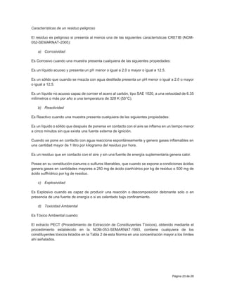 Página 23 de 26
Características de un residuo peligroso
El residuo es peligroso si presenta al menos una de las siguientes características CRETIB (NOM-
052-SEMARNAT-2005):
a) Corrosividad
Es Corrosivo cuando una muestra presenta cualquiera de las siguientes propiedades:
Es un líquido acuoso y presenta un pH menor o igual a 2.0 o mayor o igual a 12.5.
Es un sólido que cuando se mezcla con agua destilada presenta un pH menor o igual a 2.0 o mayor
o igual a 12.5.
Es un líquido no acuoso capaz de corroer el acero al carbón, tipo SAE 1020, a una velocidad de 6.35
milímetros o más por año a una temperatura de 328 K (55°C).
b) Reactividad
Es Reactivo cuando una muestra presenta cualquiera de las siguientes propiedades:
Es un líquido o sólido que después de ponerse en contacto con el aire se inflama en un tiempo menor
a cinco minutos sin que exista una fuente externa de ignición.
Cuando se pone en contacto con agua reacciona espontáneamente y genera gases inflamables en
una cantidad mayor de 1 litro por kilogramo del residuo por hora.
Es un residuo que en contacto con el aire y sin una fuente de energía suplementaria genera calor.
Posee en su constitución cianuros o sulfuros liberables, que cuando se expone a condiciones ácidas
genera gases en cantidades mayores a 250 mg de ácido cianhídrico por kg de residuo o 500 mg de
ácido sulfhídrico por kg de residuo.
c) Explosividad
Es Explosivo cuando es capaz de producir una reacción o descomposición detonante solo o en
presencia de una fuente de energía o si es calentado bajo confinamiento.
d) Toxicidad Ambiental
Es Tóxico Ambiental cuando:
El extracto PECT (Procedimiento de Extracción de Constituyentes Tóxicos), obtenido mediante el
procedimiento establecido en la NOM-053-SEMARNAT-1993, contiene cualquiera de los
constituyentes tóxicos listados en la Tabla 2 de esta Norma en una concentración mayor a los límites
ahí señalados.
 