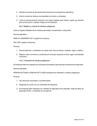 Página 25 de 26
2. Señaliza las áreas de almacenamiento temporal con pictogramas específicos.
3. Evita la mezcla de residuos incompatibles (corrosivos y oxidantes).
4. Limita el almacenamiento temporal a los plazos legales (seis meses), según Ley General
para la Prevención y Gestión Integral de los Residuos.
4.2.1. Registro y control de residuos peligrosos
Lleva un registro detallado de los residuos generados, transportados y dispuestos.
Normas aplicables:
NOM-161-SEMARNAT-2011 (registro de residuos).
ISO 14001 (gestión ambiental).
Proceso:
1. Genera bitácoras o manifiestos con datos clave: tipo de residuo, cantidad, origen, y destino.
2. Registra cada movimiento y consérvalo por el tiempo requerido (5 años, según normatividad
mexicana).
4.2.2. Transporte de residuos peligrosos
El transporte debe ser realizado por empresas autorizadas y bajo estrictas condiciones de seguridad.
Normas aplicables:
NOM-003-SCT/2008 y NOM-043-SCT-2-2003 (transporte de materiales y residuos peligrosos).
Proceso:
1. Usa vehículos autorizados y acondicionados.
2. Asegúrate de contar con los manifiestos de transporte.
3. El transporte debe realizarse con medidas de seguridad como etiquetas, hojas de datos de
seguridad (HDS), y materiales de emergencia.
 