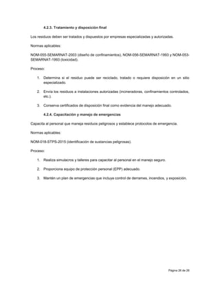 Página 26 de 26
4.2.3. Tratamiento y disposición final
Los residuos deben ser tratados y dispuestos por empresas especializadas y autorizadas.
Normas aplicables:
NOM-055-SEMARNAT-2003 (diseño de confinamientos), NOM-056-SEMARNAT-1993 y NOM-053-
SEMARNAT-1993 (toxicidad).
Proceso:
1. Determina si el residuo puede ser reciclado, tratado o requiere disposición en un sitio
especializado.
2. Envía los residuos a instalaciones autorizadas (incineradoras, confinamientos controlados,
etc.).
3. Conserva certificados de disposición final como evidencia del manejo adecuado.
4.2.4. Capacitación y manejo de emergencias
Capacita al personal que maneja residuos peligrosos y establece protocolos de emergencia.
Normas aplicables:
NOM-018-STPS-2015 (identificación de sustancias peligrosas).
Proceso:
1. Realiza simulacros y talleres para capacitar al personal en el manejo seguro.
2. Proporciona equipo de protección personal (EPP) adecuado.
3. Mantén un plan de emergencias que incluya control de derrames, incendios, y exposición.
 