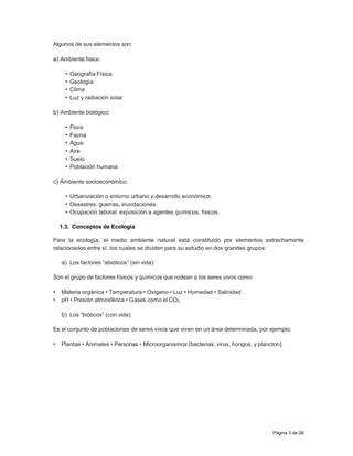 Página 3 de 26
Algunos de sus elementos son:
a) Ambiente físico:
• Geografía Física
• Geología
• Clima
• Luz y radiación solar
b) Ambiente biológico:
• Flora
• Fauna
• Agua
• Aire
• Suelo
• Población humana
c) Ambiente socioeconómico:
• Urbanización o entorno urbano y desarrollo económico.
• Desastres: guerras, inundaciones.
• Ocupación laboral: exposición a agentes químicos, físicos.
1.3. Conceptos de Ecología
Para la ecología, el medio ambiente natural está constituido por elementos estrechamente
relacionados entre sí, los cuales se dividen para su estudio en dos grandes grupos:
a) Los factores “abióticos” (sin vida):
Son el grupo de factores físicos y químicos que rodean a los seres vivos como:
• Materia orgánica • Temperatura • Oxígeno • Luz • Humedad • Salinidad
• pH • Presión atmosférica • Gases como el CO2.
b) Los “bióticos” (con vida):
Es el conjunto de poblaciones de seres vivos que viven en un área determinada, por ejemplo:
• Plantas • Animales • Personas • Microorganismos (bacterias, virus, hongos, y plancton).
 