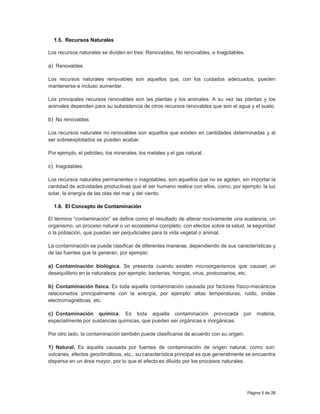 Página 5 de 26
1.5. Recursos Naturales
Los recursos naturales se dividen en tres: Renovables, No renovables, e Inagotables.
a) Renovables
Los recursos naturales renovables son aquellos que, con los cuidados adecuados, pueden
mantenerse e incluso aumentar.
Los principales recursos renovables son las plantas y los animales. A su vez las plantas y los
animales dependen para su subsistencia de otros recursos renovables que son el agua y el suelo.
b) No renovables
Los recursos naturales no renovables son aquellos que existen en cantidades determinadas y al
ser sobreexplotados se pueden acabar.
Por ejemplo, el petróleo, los minerales, los metales y el gas natural.
c) Inagotables
Los recursos naturales permanentes o inagotables, son aquellos que no se agotan, sin importar la
cantidad de actividades productivas que el ser humano realice con ellos, como, por ejemplo: la luz
solar, la energía de las olas del mar y del viento.
1.6. El Concepto de Contaminación
El término “contaminación” se define como el resultado de alterar nocivamente una sustancia, un
organismo, un proceso natural o un ecosistema completo, con efectos sobre la salud, la seguridad
o la población, que puedan ser perjudiciales para la vida vegetal o animal.
La contaminación se puede clasificar de diferentes maneras, dependiendo de sus características y
de las fuentes que la generan, por ejemplo:
a) Contaminación biológica. Se presenta cuando existen microorganismos que causan un
desequilibrio en la naturaleza, por ejemplo: bacterias, hongos, virus, protozoarios, etc.
b) Contaminación física. Es toda aquella contaminación causada por factores físico-mecánicos
relacionados principalmente con la energía, por ejemplo: altas temperaturas, ruido, ondas
electromagnéticas, etc.
c) Contaminación química. Es toda aquella contaminación provocada por materia,
especialmente por sustancias químicas, que pueden ser orgánicas e inorgánicas.
Por otro lado, la contaminación también puede clasificarse de acuerdo con su origen:
1) Natural. Es aquella causada por fuentes de contaminación de origen natural, como son:
volcanes, efectos geoclimáticos, etc., su característica principal es que generalmente se encuentra
dispersa en un área mayor, por lo que el efecto es diluido por los procesos naturales.
 