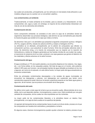 Página 7 de 26
los cuales son producidos, principalmente, por los vehículos en mal estado (mala afinación) o por
modelos antiguos que no cuentan con un convertidor catalítico.
Los contaminantes y el ambiente
Tradicionalmente, el medio ambiente se ha dividido, para su estudio y su interpretación, en tres
componentes: aire, agua y suelo; sin embargo, la mayoría de los contaminantes interactúan con
más de uno de los elementos del ambiente.
Contaminación del aire
Como componente ambiental, se considera al aire como la capa de la atmósfera donde los
organismos desarrollan sus procesos biológicos, este término se usa normalmente para describir
la mezcla de gases que existen en la capa que rodea a la tierra.
Se denomina “aire puro” a la atmósfera que presenta la siguiente composición química: nitrógeno
(78.1%), oxígeno (20.9%), bióxido de carbono (0.03%) y metano e hidrógeno (0.07%).
La atmósfera se ve afectada, principalmente, por la adición de compuestos que afectan su
composición química y que perjudican la salud humana. Entre las principales adiciones está el
smog. Se denomina smog, a la mezcla de compuestos que se originan por la reacción de
hidrocarburos y óxidos de nitrógeno generados por las fuentes móviles de una ciudad, las cuales,
al reaccionar en presencia de la luz solar, producen una capa gaseosa que genera el deterioro de
los materiales y efectos adversos en la salud humana.
Contaminación del agua
El agua constituye un 71% de nuestro planeta y se encuentra dispersa en los océanos, ríos, lagos,
etc., y en forma sólida, en los casquetes polares. Del total de agua en el mundo, sólo podemos
utilizar 0.35% para uso humano. Las principales fuentes de agua utilizable se localizan en los ríos
y lagunas, así como en el subsuelo, en esta última fuente, la mayor parte del agua actualmente se
encuentra contaminada.
Entre los principales contaminantes descargados a los canales de aguas municipales se
encuentran los detergentes y jabones. Los detergentes son sustancias que tienen como
característica especial el poder disminuir la tensión superficial presente en las fases agua-grasa y
agua-aire, de tal manera, que se produce una emulsión de la fase grasa.
Contaminación del suelo
Se define como suelo a toda capa de la tierra que se encuentra suelta, diferenciándola de la roca
sólida, de la cual dependen plantas, microorganismos y seres vivos. Está constituido por una gran
variedad de compuestos, de los cuales los más importantes son los nutrientes.
La mayor parte de los contaminantes liberados a la atmósfera tienen un destino final,
principalmente, a la capa de tierra suelta en la superficie del planeta.
Un ejemplo del transporte de los contaminantes hacia el suelo es la lluvia ácida, proceso en el que
los compuestos son lavados de la atmósfera y precipitados a la tierra.
En algunos casos, diversos microorganismos pueden ayudar a disolver la materia, proceso al que
 