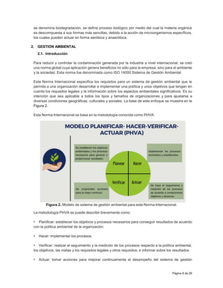 Página 8 de 26
se denomina biodegradación, se define proceso biológico por medio del cual la materia orgánica
es descompuesta a sus formas más sencillas, debido a la acción de microorganismos específicos,
los cuales pueden actuar en forma aeróbica y anaeróbica.
2. GESTION AMBIENTAL
2.1. Introducción
Para reducir y controlar la contaminación generada por la industria a nivel internacional, se creó
una norma global cuya aplicación genera beneficios no sólo para la empresa, sino para el ambiente
y la sociedad. Esta norma fue denominada como ISO 14000 Sistema de Gestión Ambiental.
Esta Norma Internacional especifica los requisitos para un sistema de gestión ambiental que le
permita a una organización desarrollar e implementar una política y unos objetivos que tengan en
cuenta los requisitos legales y la información sobre los aspectos ambientales significativos. Es su
intención que sea aplicable a todos los tipos y tamaños de organizaciones y para ajustarse a
diversas condiciones geográficas, culturales y sociales. La base de este enfoque se muestra en la
Figura 2.
Esta Norma Internacional se basa en la metodología conocida como PHVA:
Figura 2. Modelo de sistema de gestión ambiental para esta Norma Internacional.
La metodología PHVA se puede describir brevemente como:
• Planificar: establecer los objetivos y procesos necesarios para conseguir resultados de acuerdo
con la política ambiental de la organización.
• Hacer: implementar los procesos.
• Verificar: realizar el seguimiento y la medición de los procesos respecto a la política ambiental,
los objetivos, las metas y los requisitos legales y otros requisitos, e informar sobre los resultados.
• Actuar: tomar acciones para mejorar continuamente el desempeño del sistema de gestión
 