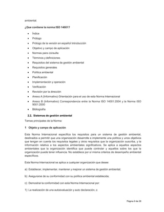 Página 9 de 26
ambiental.
¿Que contiene la norma ISO 14001?
 Índice
 Prólogo
 Prólogo de la versión en español Introducción
 Objetivo y campo de aplicación
 Normas para consulta
 Términos y definiciones
 Requisitos del sistema de gestión ambiental
 Requisitos generales
 Política ambiental
 Planificación
 Implementación y operación
 Verificación
 Revisión por la dirección
 Anexo A (Informativo) Orientación para el uso de esta Norma Internacional
 Anexo B (Informativo) Correspondencia entre la Norma ISO 14001:2004 y la Norma ISO
9001:2000
 Bibliografía
2.2. Sistemas de gestión ambiental
Temas principales de la Norma:
1 Objeto y campo de aplicación
Esta Norma Internacional especifica los requisitos para un sistema de gestión ambiental,
destinados a permitir que una organización desarrolle e implemente una política y unos objetivos
que tengan en cuenta los requisitos legales y otros requisitos que la organización suscriba, y la
información relativa a los aspectos ambientales significativos. Se aplica a aquellos aspectos
ambientales que la organización identifica que puede controlar y aquellos sobre los que la
organización puede tener influencia. No establece por sí misma criterios de desempeño ambiental
específicos.
Esta Norma Internacional se aplica a cualquier organización que desee:
a) Establecer, implementar, mantener y mejorar un sistema de gestión ambiental;
b) Asegurarse de su conformidad con su política ambiental establecida;
c) Demostrar la conformidad con esta Norma Internacional por:
1) La realización de una autoevaluación y auto declaración, o
 