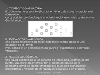 1.- CONTEO Y COMBINATORIA 
En ocasiones no es sencillo el contar el número de casos favorables o el 
número de 
casos posibles. La ciencia que estudia las reglas de conteo se denomina 
Combinatoria. 
2.- ECUACIONES ALGEBRAICAS 
Una ecuación algebraica en definida sobre cuerpo dado es una 
ecuación de la forma: 
P=0 , donde es un polinomio en ese cuerpo (posiblemente con varias 
variables). 
3.- FIGURAS GEOMÉTRICAS 
Una figura geométrica es un conjunto no vacío cuyos elementos son 
puntos. Las figuras geométricas son el objeto de estudio de la 
geometría, rama de las matemáticas que se dedica a analizar las 
propiedades y medidas de las figuras en el espacio o en el plano. 
FRANCISCO MUNIVE 01/12/2014 5 
 