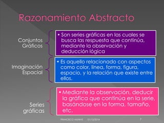 Conjuntos 
Gráficos 
• Son series gráficas en las cuales se 
busca las respuesta que continúa, 
mediante la observación y 
deducción lógica 
Imaginación 
Espacial 
• Es aquello relacionado con aspectos 
como color, línea, forma, figura, 
espacio, y la relación que existe entre 
ellos. 
FRANCISCO MUNIVE 01/12/2014 7 
Series 
gráficas 
•Mediante la observación, deducir 
la gráfica que continúa en la serie, 
basándose en la forma, tamaño, 
etc. 
 