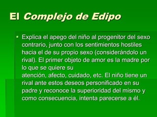 El Complejo de Edipo

  Explica el apego del niño al progenitor del sexo
   contrario, junto con los sentimientos hostiles
   hacia el de su propio sexo (considerándolo un
   rival). El primer objeto de amor es la madre por
   lo que se quiere su
   atención, afecto, cuidado, etc. El niño tiene un
   rival ante estos deseos personificado en su
   padre y reconoce la superioridad del mismo y
   como consecuencia, intenta parecerse a él.
 