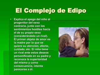El Complejo de Edipo
 Explica el apego del niño al
  progenitor del sexo
  contrario, junto con los
  sentimientos hostiles hacia
  el de su propio sexo
  (considerándolo un rival).
  El primer objeto de amor es
  la madre por lo que se
  quiere su atención, afecto,
  cuidado, etc. El niño tiene
  un rival ante estos deseos
  personificado en su padre y
  reconoce la superioridad
  del mismo y como
  consecuencia, intenta
  parecerse a él.
 