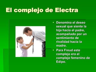 El complejo de Electra
               Denomina el deseo
                sexual que siente la
                hija hacia el padre,
                acompañado por un
                sentimiento de
                rivalidad hacia la
                madre.
               Para Freud este
                complejo era el
                complejo femenino de
                Edipo.
 