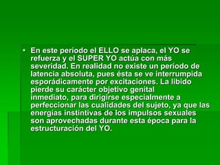  En este período el ELLO se aplaca, el YO se
  refuerza y el SUPER YO actúa con más
  severidad. En realidad no existe un período de
  latencia absoluta, pues ésta se ve interrumpida
  esporádicamente por excitaciones. La libido
  pierde su carácter objetivo genital
  inmediato, para dirigirse especialmente a
  perfeccionar las cualidades del sujeto, ya que las
  energías instintivas de los impulsos sexuales
  son aprovechadas durante esta época para la
  estructuración del YO.
 