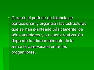  Durante el período de latencia se
  perfeccionan y organizan las estructuras
  que se han planteado básicamente los
  años anteriores y su buena realización
  depende fundamentalmente de la
  armonía psicosexual entre los
  progenitores.
 