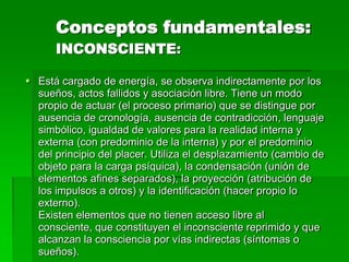 Conceptos fundamentales:
      INCONSCIENTE:

 Está cargado de energía, se observa indirectamente por los
  sueños, actos fallidos y asociación libre. Tiene un modo
  propio de actuar (el proceso primario) que se distingue por
  ausencia de cronología, ausencia de contradicción, lenguaje
  simbólico, igualdad de valores para la realidad interna y
  externa (con predominio de la interna) y por el predominio
  del principio del placer. Utiliza el desplazamiento (cambio de
  objeto para la carga psíquica), la condensación (unión de
  elementos afines separados), la proyección (atribución de
  los impulsos a otros) y la identificación (hacer propio lo
  externo).
  Existen elementos que no tienen acceso libre al
  consciente, que constituyen el inconsciente reprimido y que
  alcanzan la consciencia por vías indirectas (síntomas o
  sueños).
 