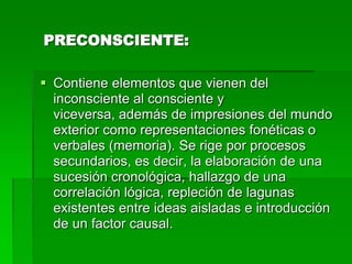 PRECONSCIENTE:

 Contiene elementos que vienen del
  inconsciente al consciente y
  viceversa, además de impresiones del mundo
  exterior como representaciones fonéticas o
  verbales (memoria). Se rige por procesos
  secundarios, es decir, la elaboración de una
  sucesión cronológica, hallazgo de una
  correlación lógica, repleción de lagunas
  existentes entre ideas aisladas e introducción
  de un factor causal.
 