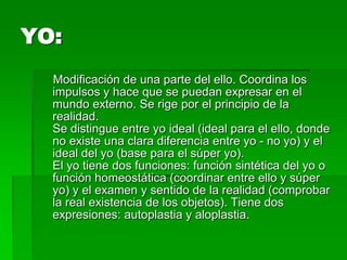 YO:
  Modificación de una parte del ello. Coordina los
  impulsos y hace que se puedan expresar en el
  mundo externo. Se rige por el principio de la
  realidad.
  Se distingue entre yo ideal (ideal para el ello, donde
  no existe una clara diferencia entre yo - no yo) y el
  ideal del yo (base para el súper yo).
  El yo tiene dos funciones: función sintética del yo o
  función homeostática (coordinar entre ello y súper
  yo) y el examen y sentido de la realidad (comprobar
  la real existencia de los objetos). Tiene dos
  expresiones: autoplastia y aloplastia.
 
