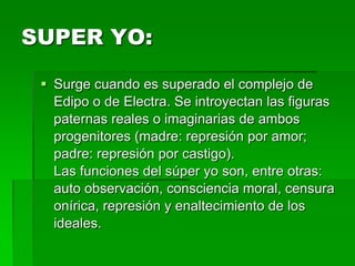 SUPER YO:

  Surge cuando es superado el complejo de
   Edipo o de Electra. Se introyectan las figuras
   paternas reales o imaginarias de ambos
   progenitores (madre: represión por amor;
   padre: represión por castigo).
   Las funciones del súper yo son, entre otras:
   auto observación, consciencia moral, censura
   onírica, represión y enaltecimiento de los
   ideales.
 