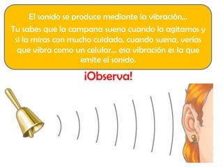 El sonido se produce mediante la vibración…
Tu sabes que la campana suena cuando la agitamos y
si la miras con mucho cuidado, cuando suena, verías
que vibra como un celular… esa vibración es la que
emite el sonido.
¡Observa!
 