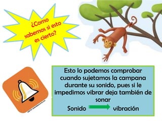 Esto lo podemos comprobar
cuando sujetamos la campana
durante su sonido, pues si le
impedimos vibrar deja también de
sonar
Sonido vibración
 