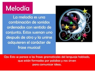 La melodía es una
combinación de sonidos
ordenados con sentido de
conjunto. Estos suenan uno
después de otro y la unirse
adquieren el carácter de
frase musical
Ojo: Esto se parece a las frases gramaticales del lenguaje hablado,
que están formadas por palabas y nos sirven
para comunicar ideas.
Melodía
 