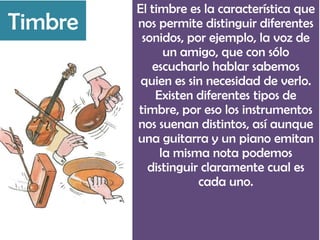 El timbre es la característica que
nos permite distinguir diferentes
sonidos, por ejemplo, la voz de
un amigo, que con sólo
escucharlo hablar sabemos
quien es sin necesidad de verlo.
Existen diferentes tipos de
timbre, por eso los instrumentos
nos suenan distintos, así aunque
una guitarra y un piano emitan
la misma nota podemos
distinguir claramente cual es
cada uno.
Timbre
 