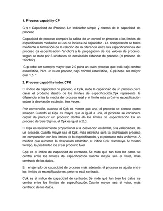 1. Process capability CP

C p = Capacidad de Proceso. Un indicador simple y directo de la capacidad de
proceso

Capacidad de proceso compara la salida de un control en proceso a los límites de
especificación mediante el uso de índices de capacidad . La comparación se hace
mediante la formación de la relación de la diferencia entre las especificaciones del
proceso (la especificación "ancho") a la propagación de los valores de proceso,
según se mide por 6 unidades de desviación estándar de proceso (el proceso de
"ancho")

 C p debe ser siempre mayor que 2,0 para un buen proceso que está bajo control
estadístico. Para un buen proceso bajo control estadístico, C pk debe ser mayor
que 1,5. "

2. Process capability index CPK

El índice de capacidad de proceso, o Cpk, mide la capacidad de un proceso para
crear el producto dentro de los límites de especificación.Cpk representa la
diferencia entre la media del proceso real y el límite más próximo especificación
sobre la desviación estándar, tres veces.

Por convención, cuando el Cpk es menor que uno, el proceso se conoce como
incapaz. Cuando el Cpk es mayor que o igual a uno, el proceso se considera
capaz de producir un producto dentro de los límites de especificación. En un
proceso de Seis Sigma, el Cpk es igual a 2,0.

El Cpk es inversamente proporcional a la desviación estándar, o la variabilidad, de
un proceso. Cuanto mayor sea el Cpk, más estrecha será la distribución proceso
en comparación con los límites de la especificación, y el producto más uniforme. A
medida que aumenta la desviación estándar, el índice Cpk disminuye. Al mismo
tiempo, la posibilidad de crear producto fuer

Cpk es el índice de capacidad de centrado. Se mide qué tan bien los datos se
centra entre los límites de especificación. Cuanto mayor sea el valor, más
centrado de los datos.

En el ejemplo de capacidad de proceso más adelante, el proceso se ajusta entre
los límites de especificaciones, pero no está centrada.

Cpk es el índice de capacidad de centrado. Se mide qué tan bien los datos se
centra entre los límites de especificación. Cuanto mayor sea el valor, más
centrado de los datos.
 