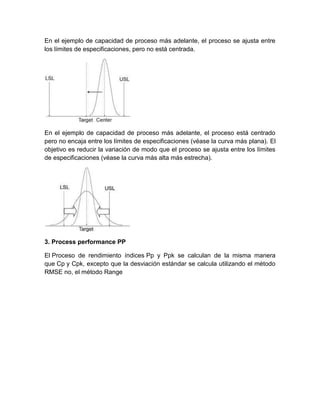En el ejemplo de capacidad de proceso más adelante, el proceso se ajusta entre
los límites de especificaciones, pero no está centrada.




En el ejemplo de capacidad de proceso más adelante, el proceso está centrado
pero no encaja entre los límites de especificaciones (véase la curva más plana). El
objetivo es reducir la variación de modo que el proceso se ajusta entre los límites
de especificaciones (véase la curva más alta más estrecha).




3. Process performance PP

El Proceso de rendimiento índices Pp y Ppk se calculan de la misma manera
que Cp y Cpk, excepto que la desviación estándar se calcula utilizando el método
RMSE no, el método Range
 