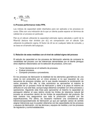 4.-Process performance index PPK.

Los índices de capacidad están diseñados para ser aplicada a los procesos en
curso. Ellos son una indicación de lo que un cliente puede esperar en términos de
calidad de un proceso en particular.

Ppk es el cálculo utilizando la capacidad estimada sigma calculada a partir de la
Rbar/d2 (lectura rbar dividido por d2,) en comparación con el cálculo Cpk
utilizando la población sigma. El factor de d2 es en cualquier tabla de consulta, y
se basa en el tamaño del subgrupo.



5. Relación de estas medidas con el nivel de calidad sigma del proceso

El estudio de capacidad en los procesos de fabricación además de comparar la
variabilidad del proceso con las tolerancias demandadas por el cliente persigue
otros objetivos relacionados con la selección de procesos, como son:

      Tomar decisiones en el rediseño de procesos.
      Evaluar procesos.
      Comparar procesos o proveedores.

En los procesos de fabricación la totalidad de los elementos geométricos de una
pieza no son producidos por un único proceso si no que requieren de una
secuencia de procesos simples, por lo que resulta necesaria la combinación de
varios procesos. Por ello, lo más económico es aprovechar al máximo la
capacidad de un proceso inicial de fabricación y darle a la pieza el máximo de
atributos en una sola fase, aunque luego debamos completar con otros procesos y
operaciones. Siguiendo esta línea para aprovechar al máximo la capacidad se
perseguirá obtener el caso óptimo donde los límites de tolerancia natural del
proceso se encuentren dentro de los límites de especificación del producto. De
esta manera nos aseguramos que toda la producción cumplirá con las
especificaciones. Por último, es necesario mantener una consistencia entre
tolerancia/capacidad/coste de fabricación ya que por ejemplo carece de sentido
asignar tolerancias que no puedan obtenerse con las capacidades de los procesos
y equipos de fabricación, con las técnicas y equipos de medida y con los procesos
de regulación y control establecidos.
 