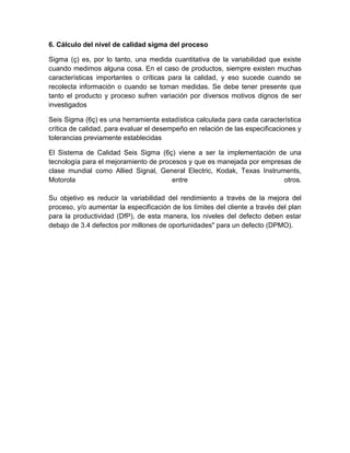 6. Cálculo del nivel de calidad sigma del proceso

Sigma (ç) es, por lo tanto, una medida cuantitativa de la variabilidad que existe
cuando medimos alguna cosa. En el caso de productos, siempre existen muchas
características importantes o críticas para la calidad, y eso sucede cuando se
recolecta información o cuando se toman medidas. Se debe tener presente que
tanto el producto y proceso sufren variación por diversos motivos dignos de ser
investigados

Seis Sigma (6ç) es una herramienta estadística calculada para cada característica
crítica de calidad, para evaluar el desempeño en relación de las especificaciones y
tolerancias previamente establecidas

El Sistema de Calidad Seis Sigma (6ç) viene a ser la implementación de una
tecnología para el mejoramiento de procesos y que es manejada por empresas de
clase mundial como Allied Signal, General Electric, Kodak, Texas Instruments,
Motorola                               entre                            otros.

Su objetivo es reducir la variabilidad del rendimiento a través de la mejora del
proceso, y/o aumentar la especificación de los límites del cliente a través del plan
para la productividad (DfP), de esta manera, los niveles del defecto deben estar
debajo de 3.4 defectos por millones de oportunidades" para un defecto (DPMO).
 