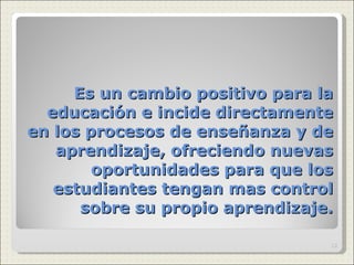 Es un cambio positivo para la educación e incide directamente en los procesos de enseñanza y de aprendizaje, ofreciendo nuevas oportunidades para que los estudiantes tengan mas control sobre su propio aprendizaje. 