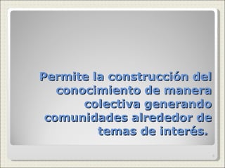 Permite la construcción del conocimiento de manera colectiva generando comunidades alrededor de temas de interés.  