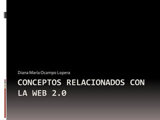 CONCEPTOS RELACIONADOS CON
LA WEB 2.0
Diana María Ocampo Lopera
 