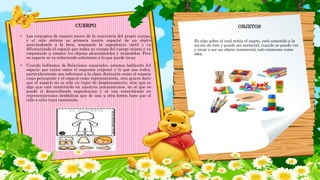 CUERPO
• Los conceptos de espacio nacen de la conciencia del propio cuerpo,
y el niño obtiene su primera noción espacial de un objeto
acercándoselo a la boca, asociando la experiencia táctil y va
diferenciando el espacio que rodea su cuerpo del cuerpo mismo y va
empezando a conocer los objetos alcanzándolos y tocándolos. Pero
su espacio se va reduciendo solamente a lo que puede tocar.
• Cuando hablamos de Relaciones espaciales, estamos hablando del
espacio que existe entre el esquema corporal y lo que nos rodea,
particularmente nos referimos a la clara distinción entre el espacio
como percepción y el espacio como representación, esto quiere decir
que el espacio no es sólo un lugar de desplazamiento, sino que es
algo que está constituido en nuestros pensamientos, en el que se
puede ir desarrollando experiencias y se van convirtiendo en
representaciones simbólicas que de una u otra forma hace que el
niño o niña vaya razonando.
OBJETOS
Es algo sobre el cual actúa el sujeto, está sometido a la
acción de éste y puede ser material, cuando se puede ver
y tocar o ser un objeto inmaterial, solo existente como
idea.
 