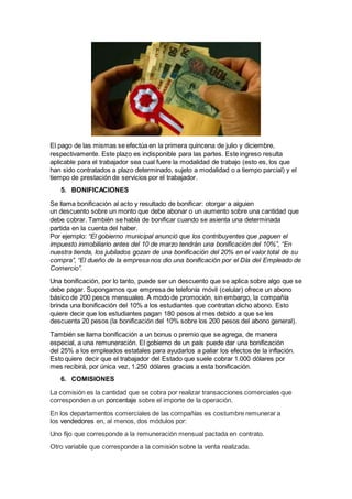 El pago de las mismas se efectúa en la primera quincena de julio y diciembre,
respectivamente. Este plazo es indisponible para las partes. Este ingreso resulta
aplicable para el trabajador sea cual fuere la modalidad de trabajo (esto es, los que
han sido contratados a plazo determinado, sujeto a modalidad o a tiempo parcial) y el
tiempo de prestación de servicios por el trabajador.
5. BONIFICACIONES
Se llama bonificación al acto y resultado de bonificar: otorgar a alguien
un descuento sobre un monto que debe abonar o un aumento sobre una cantidad que
debe cobrar. También se habla de bonificar cuando se asienta una determinada
partida en la cuenta del haber.
Por ejemplo: “El gobierno municipal anunció que los contribuyentes que paguen el
impuesto inmobiliario antes del 10 de marzo tendrán una bonificación del 10%”, “En
nuestra tienda, los jubilados gozan de una bonificación del 20% en el valor total de su
compra”, “El dueño de la empresa nos dio una bonificación por el Día del Empleado de
Comercio”.
Una bonificación, por lo tanto, puede ser un descuento que se aplica sobre algo que se
debe pagar. Supongamos que empresa de telefonía móvil (celular) ofrece un abono
básico de 200 pesos mensuales. A modo de promoción, sin embargo, la compañía
brinda una bonificación del 10% a los estudiantes que contratan dicho abono. Esto
quiere decir que los estudiantes pagan 180 pesos al mes debido a que se les
descuenta 20 pesos (la bonificación del 10% sobre los 200 pesos del abono general).
También se llama bonificación a un bonus o premio que se agrega, de manera
especial, a una remuneración. El gobierno de un país puede dar una bonificación
del 25% a los empleados estatales para ayudarlos a paliar los efectos de la inflación.
Esto quiere decir que el trabajador del Estado que suele cobrar 1.000 dólares por
mes recibirá, por única vez, 1.250 dólares gracias a esta bonificación.
6. COMISIONES
La comisión es la cantidad que se cobra por realizar transacciones comerciales que
corresponden a un porcentaje sobre el importe de la operación.
En los departamentos comerciales de las compañías es costumbre remunerar a
los vendedores en, al menos, dos módulos por:
Uno fijo que corresponde a la remuneración mensual pactada en contrato.
Otro variable que corresponde a la comisión sobre la venta realizada.
 