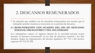 2. DESCANSOS REMUNERADOS
• Se entiende que también son de naturaleza remunerativa, los montos que el
trabajador percibe mientras se encuentra en su periodo de descanso.
2.1 REMUNERACIÓN CON OCASIÓN DEL DÍA DE DESCANSO
SEMANAL OBLIGATORIO Y DEL DÍA FERIADO
Los trabajadores sujetos al régimen laboral de la actividad privada tienen
derecho al descanso remunerado en los días de descanso semanal y los días
feriados. Según las disposiciones del decreto legislativo N° 713 y del decreto
supremo N° 012-92-TR.
 