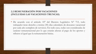2.2 REMUNERACIÓN POR VACACIONES
(INCLUIDAS LAS VACACIONES TRUNCAS)
• De acuerdo con el artículo 10° del Decreto Legislativo N° 713, todo
trabajador tiene derecho a treinta (30) días calendario de descanso vacacional
por cada año completo de servicios. En todo caso, todas son consideradas de
carácter remuneracional por lo que estarán afectas al pago de los aportes y
tributos al igual que la remuneración básica.
 